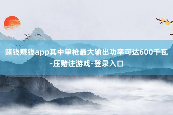 赌钱赚钱app其中单枪最大输出功率可达600千瓦-压赌注游戏-登录入口