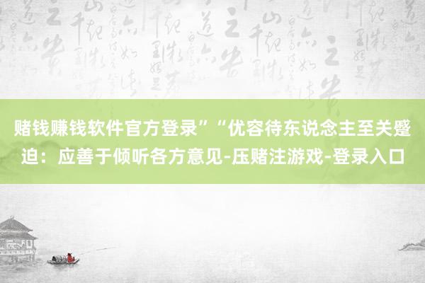 赌钱赚钱软件官方登录”“优容待东说念主至关蹙迫：应善于倾听各方意见-压赌注游戏-登录入口