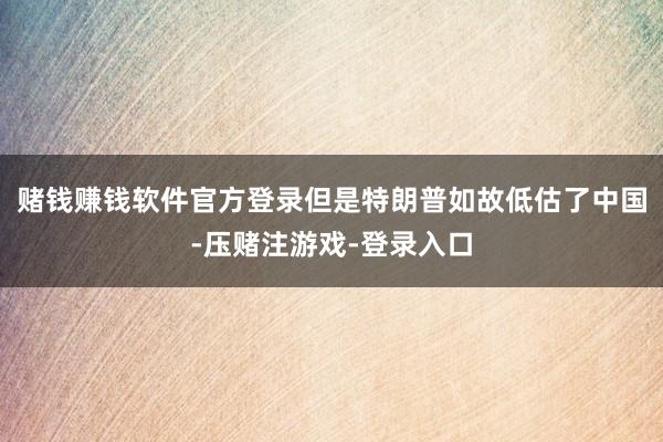 赌钱赚钱软件官方登录但是特朗普如故低估了中国-压赌注游戏-登录入口