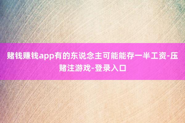 赌钱赚钱app有的东说念主可能能存一半工资-压赌注游戏-登录入口
