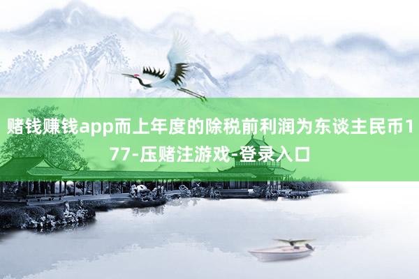 赌钱赚钱app而上年度的除税前利润为东谈主民币177-压赌注游戏-登录入口