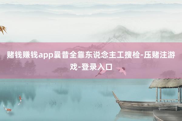 赌钱赚钱app曩昔全靠东说念主工搜检-压赌注游戏-登录入口