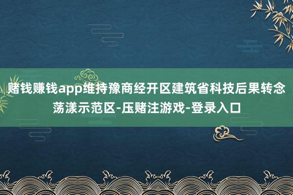 赌钱赚钱app维持豫商经开区建筑省科技后果转念荡漾示范区-压赌注游戏-登录入口