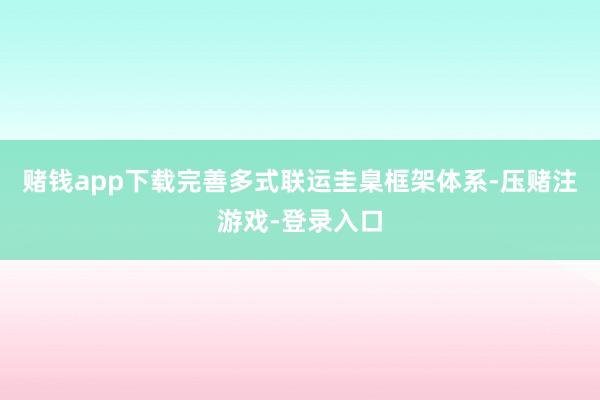 赌钱app下载完善多式联运圭臬框架体系-压赌注游戏-登录入口
