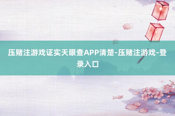 压赌注游戏证实天眼查APP清楚-压赌注游戏-登录入口