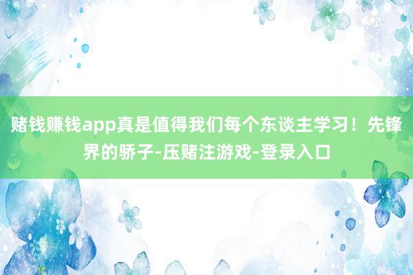 赌钱赚钱app真是值得我们每个东谈主学习！先锋界的骄子-压赌注游戏-登录入口