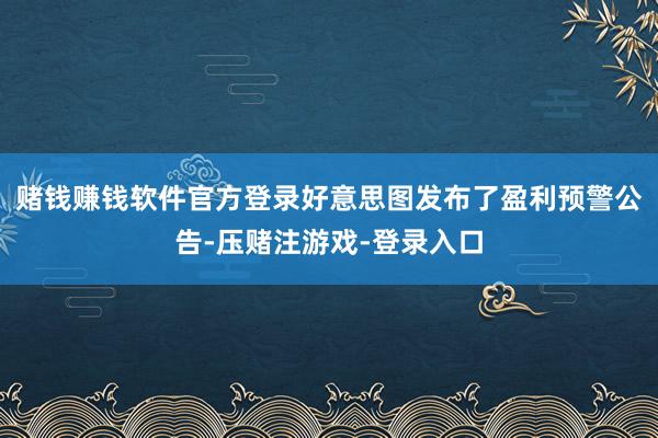 赌钱赚钱软件官方登录好意思图发布了盈利预警公告-压赌注游戏-登录入口
