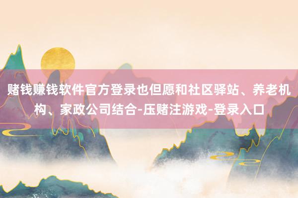 赌钱赚钱软件官方登录也但愿和社区驿站、养老机构、家政公司结合-压赌注游戏-登录入口