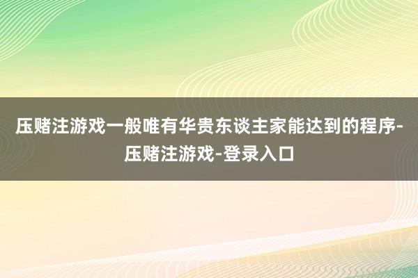 压赌注游戏一般唯有华贵东谈主家能达到的程序-压赌注游戏-登录入口