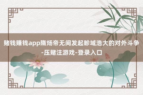 赌钱赚钱app隋炀帝无间发起畛域浩大的对外斗争-压赌注游戏-登录入口