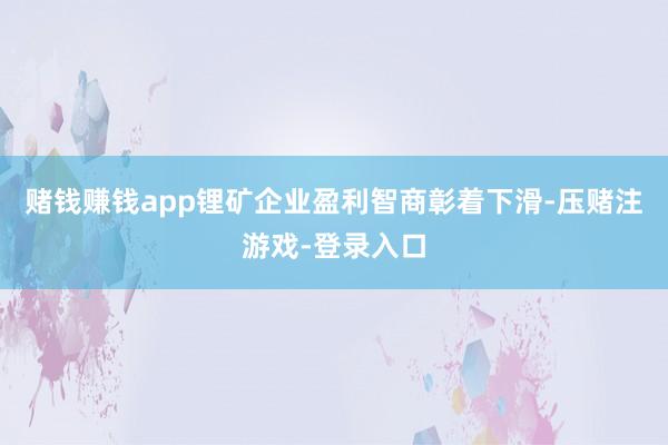 赌钱赚钱app锂矿企业盈利智商彰着下滑-压赌注游戏-登录入口