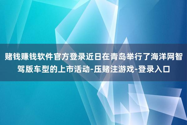 赌钱赚钱软件官方登录近日在青岛举行了海洋网智驾版车型的上市活动-压赌注游戏-登录入口