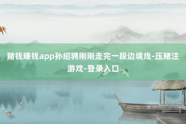 赌钱赚钱app孙绍骋刚刚走完一段边境线-压赌注游戏-登录入口