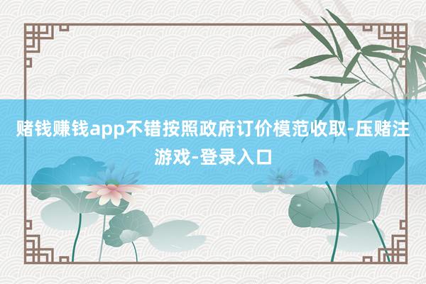 赌钱赚钱app不错按照政府订价模范收取-压赌注游戏-登录入口