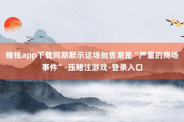 赌钱app下载同期默示这场抛售潮是“严重的商场事件”-压赌注游戏-登录入口