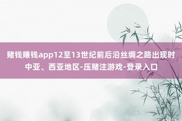 赌钱赚钱app12至13世纪前后沿丝绸之路出现时中亚、西亚地区-压赌注游戏-登录入口
