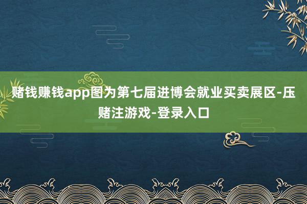 赌钱赚钱app图为第七届进博会就业买卖展区-压赌注游戏-登录入口