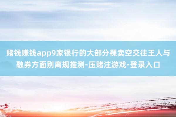 赌钱赚钱app9家银行的大部分裸卖空交往王人与融券方面别离规推测-压赌注游戏-登录入口