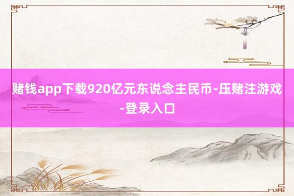 赌钱app下载920亿元东说念主民币-压赌注游戏-登录入口