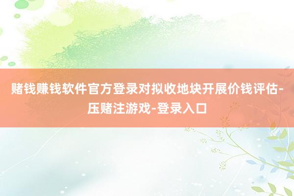 赌钱赚钱软件官方登录对拟收地块开展价钱评估-压赌注游戏-登录入口