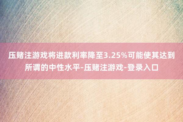 压赌注游戏将进款利率降至3.25%可能使其达到所谓的中性水平-压赌注游戏-登录入口