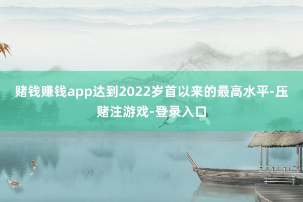 赌钱赚钱app达到2022岁首以来的最高水平-压赌注游戏-登录入口