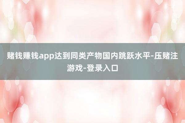 赌钱赚钱app达到同类产物国内跳跃水平-压赌注游戏-登录入口