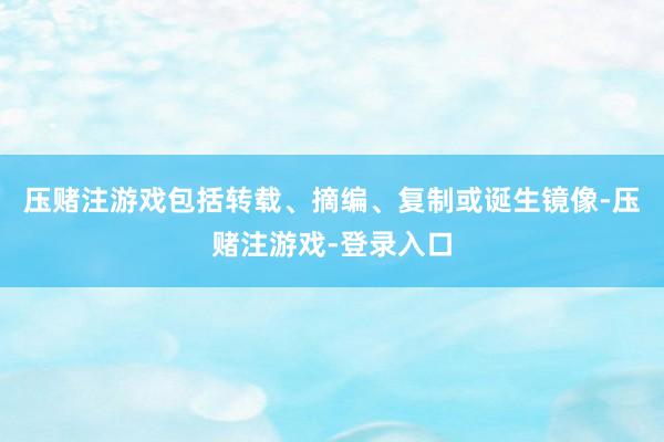 压赌注游戏包括转载、摘编、复制或诞生镜像-压赌注游戏-登录入口