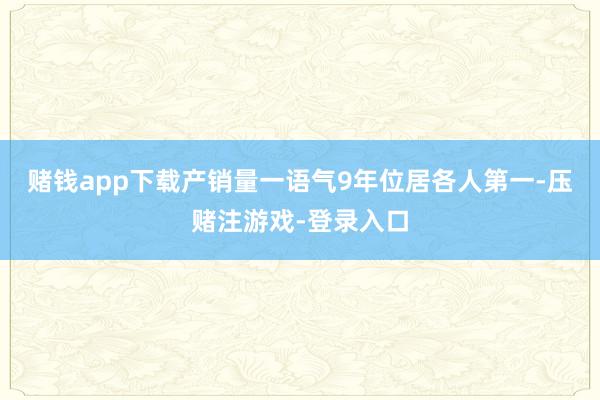 赌钱app下载产销量一语气9年位居各人第一-压赌注游戏-登录入口