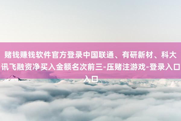 赌钱赚钱软件官方登录中国联通、有研新材、科大讯飞融资净买入金额名次前三-压赌注游戏-登录入口