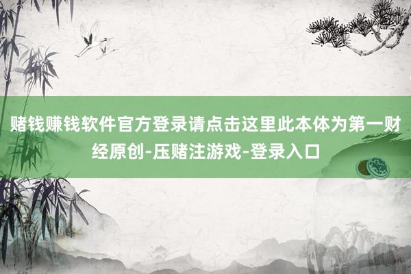 赌钱赚钱软件官方登录请点击这里此本体为第一财经原创-压赌注游戏-登录入口