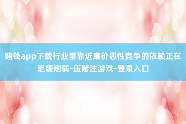 赌钱app下载行业里靠近廉价恶性竞争的依赖正在迟缓削弱-压赌注游戏-登录入口