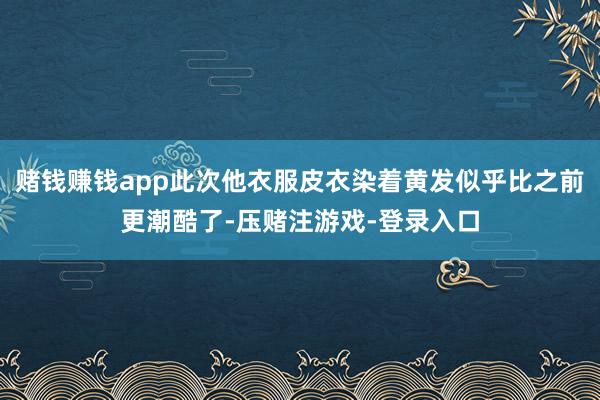 赌钱赚钱app此次他衣服皮衣染着黄发似乎比之前更潮酷了-压赌注游戏-登录入口