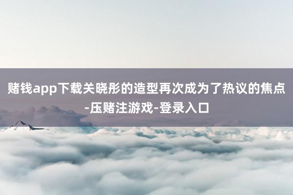 赌钱app下载关晓彤的造型再次成为了热议的焦点-压赌注游戏-登录入口