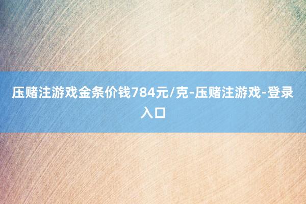 压赌注游戏金条价钱784元/克-压赌注游戏-登录入口