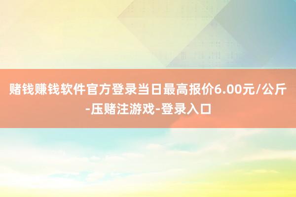 赌钱赚钱软件官方登录当日最高报价6.00元/公斤-压赌注游戏-登录入口