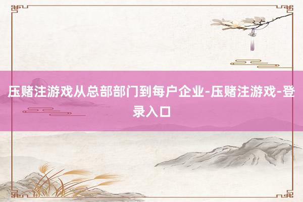 压赌注游戏从总部部门到每户企业-压赌注游戏-登录入口