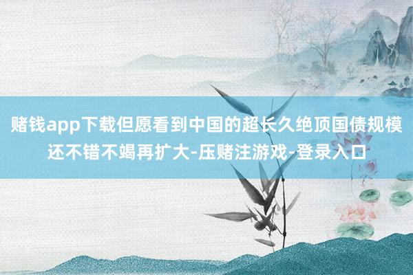 赌钱app下载但愿看到中国的超长久绝顶国债规模还不错不竭再扩大-压赌注游戏-登录入口