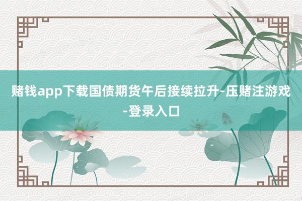 赌钱app下载国债期货午后接续拉升-压赌注游戏-登录入口