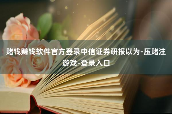 赌钱赚钱软件官方登录　　中信证券研报以为-压赌注游戏-登录入口