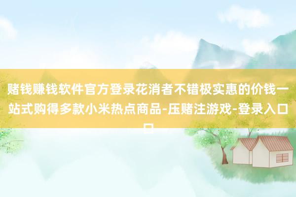 赌钱赚钱软件官方登录花消者不错极实惠的价钱一站式购得多款小米热点商品-压赌注游戏-登录入口