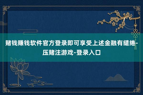 赌钱赚钱软件官方登录即可享受上述金融有缱绻-压赌注游戏-登录入口