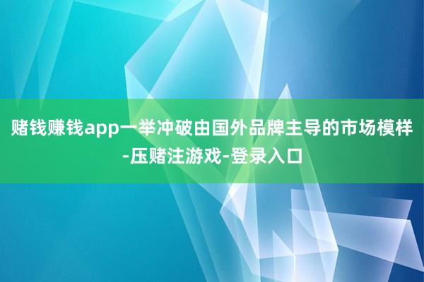 赌钱赚钱app一举冲破由国外品牌主导的市场模样-压赌注游戏-登录入口