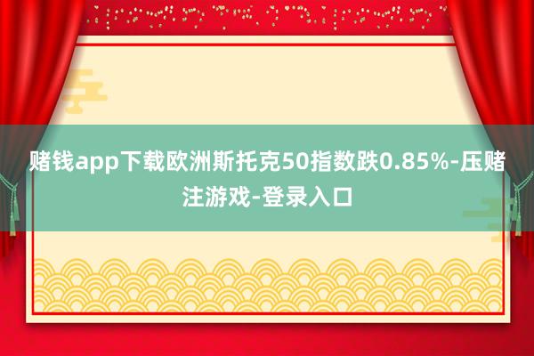 赌钱app下载欧洲斯托克50指数跌0.85%-压赌注游戏-登录入口