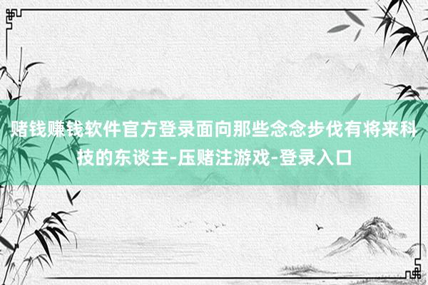 赌钱赚钱软件官方登录面向那些念念步伐有将来科技的东谈主-压赌注游戏-登录入口