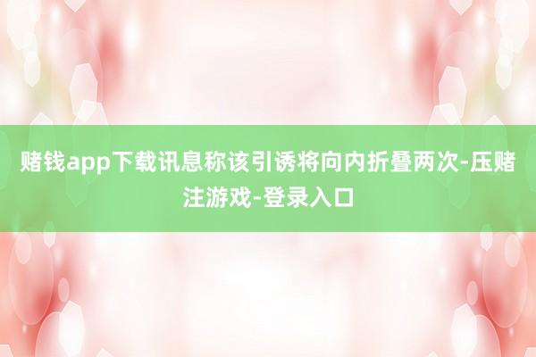赌钱app下载讯息称该引诱将向内折叠两次-压赌注游戏-登录入口