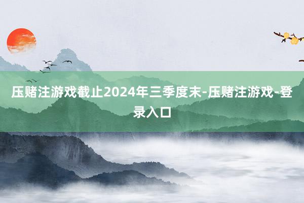 压赌注游戏截止2024年三季度末-压赌注游戏-登录入口