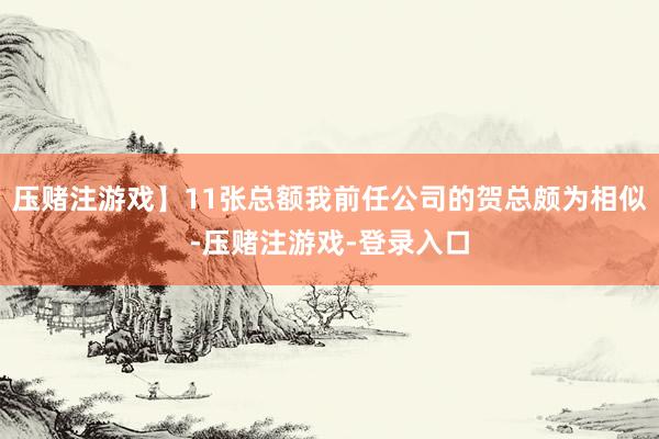 压赌注游戏】11张总额我前任公司的贺总颇为相似-压赌注游戏-登录入口