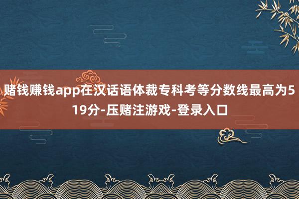 赌钱赚钱app在汉话语体裁专科考等分数线最高为519分-压赌注游戏-登录入口