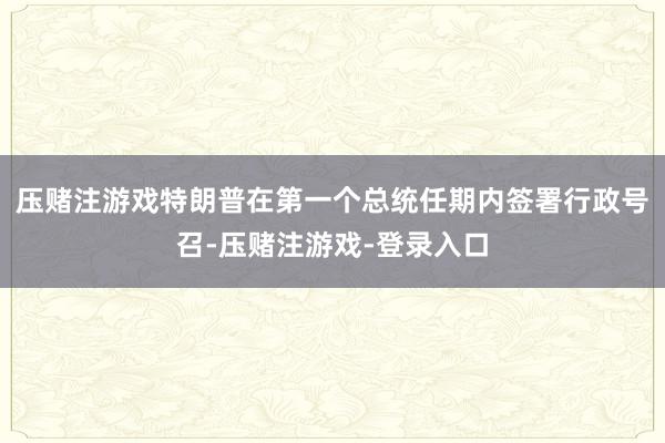 压赌注游戏特朗普在第一个总统任期内签署行政号召-压赌注游戏-登录入口
